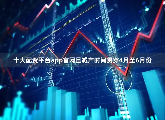 十大配资平台app官网且减产时间贯穿4月至6月份