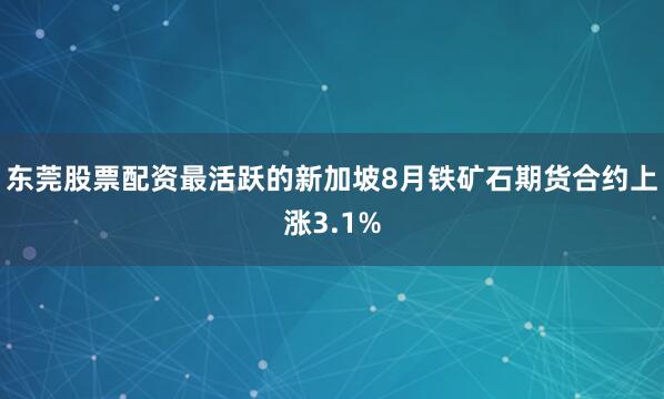 东莞股票配资最活跃的新加坡8月铁矿石期货合约上涨3.1%