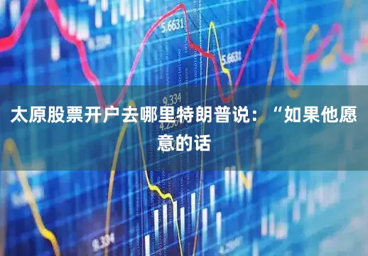 太原股票开户去哪里特朗普说：“如果他愿意的话