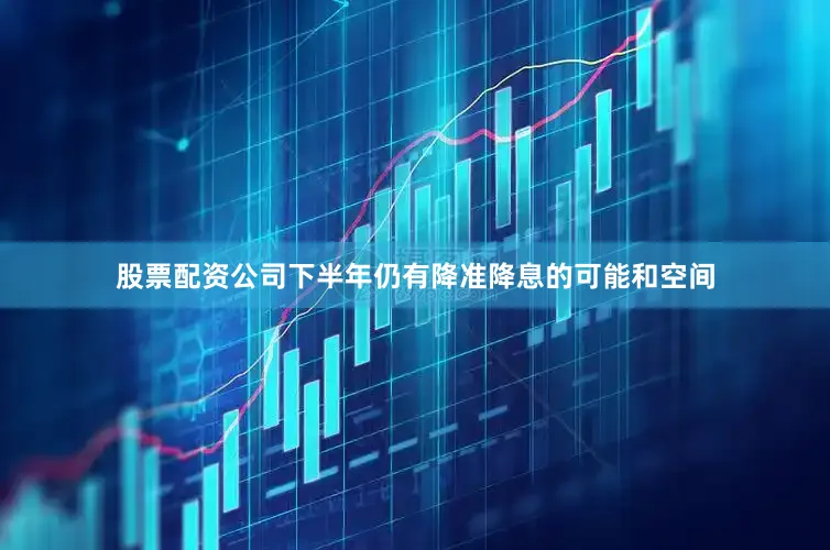 股票配资公司下半年仍有降准降息的可能和空间