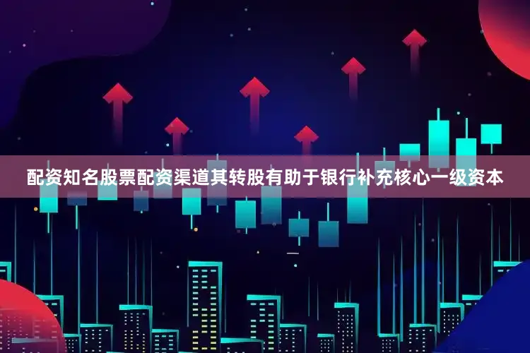 配资知名股票配资渠道其转股有助于银行补充核心一级资本