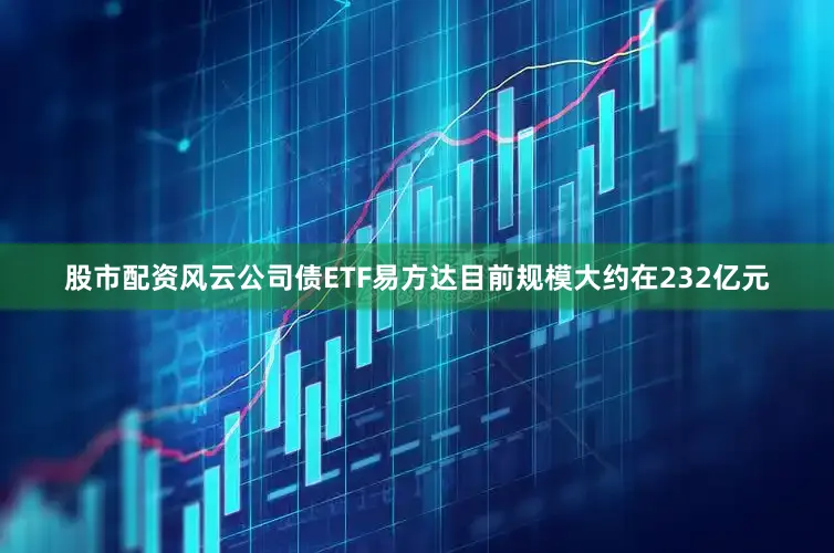 股市配资风云公司债ETF易方达目前规模大约在232亿元
