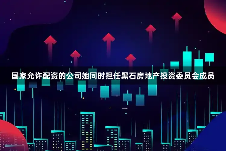 国家允许配资的公司她同时担任黑石房地产投资委员会成员