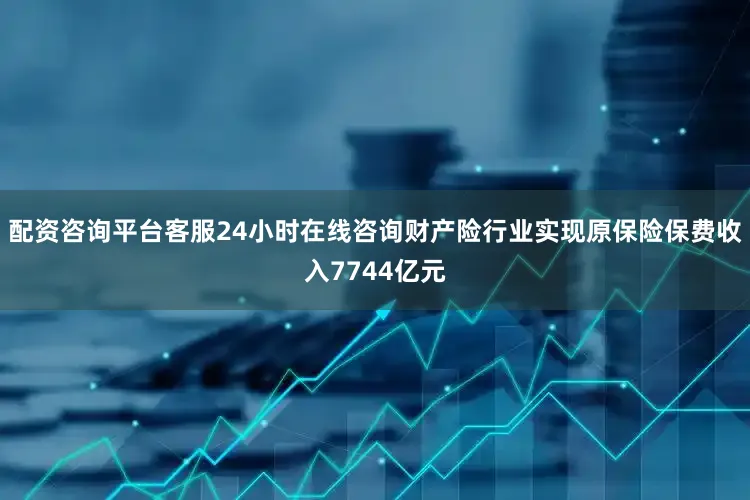 配资咨询平台客服24小时在线咨询财产险行业实现原保险保费收入7744亿元