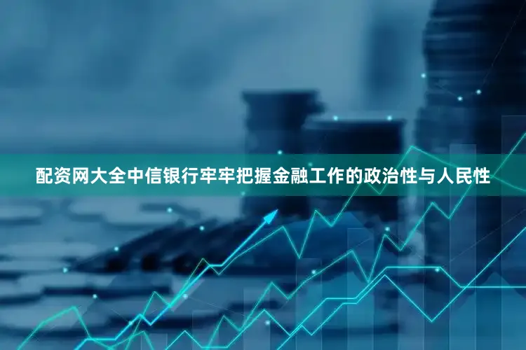 配资网大全中信银行牢牢把握金融工作的政治性与人民性