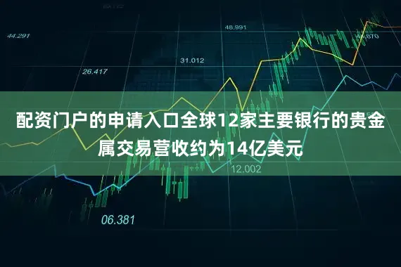 配资门户的申请入口全球12家主要银行的贵金属交易营收约为14亿美元