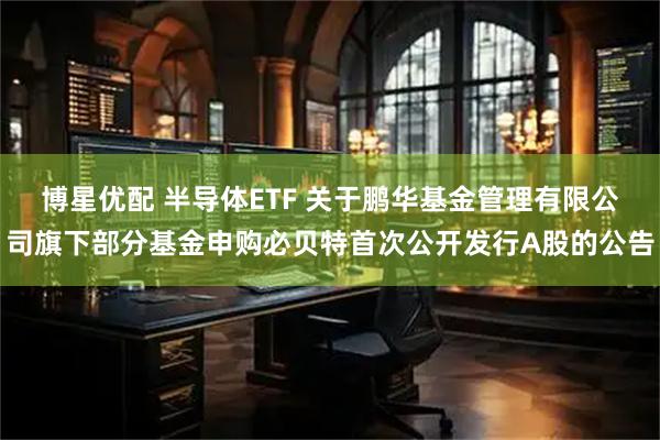 博星优配 半导体ETF 关于鹏华基金管理有限公司旗下部分基金申购必贝特首次公开发行A股的公告