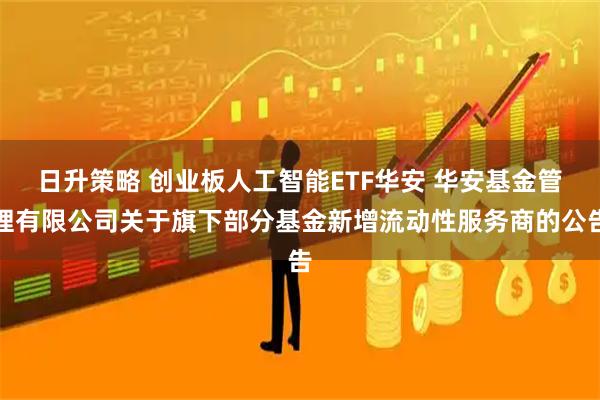 日升策略 创业板人工智能ETF华安 华安基金管理有限公司关于旗下部分基金新增流动性服务商的公告