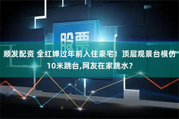顺发配资 全红婵过年前入住豪宅！顶层观景台模仿10米跳台,网友在家跳水？