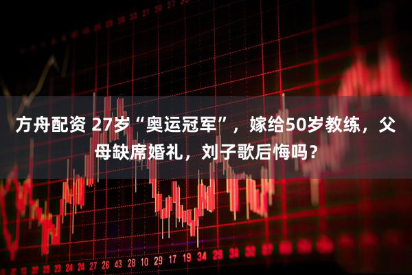 方舟配资 27岁“奥运冠军”，嫁给50岁教练，父母缺席婚礼，刘子歌后悔吗？
