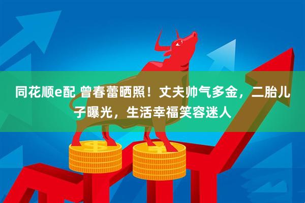 同花顺e配 曾春蕾晒照！丈夫帅气多金，二胎儿子曝光，生活幸福笑容迷人