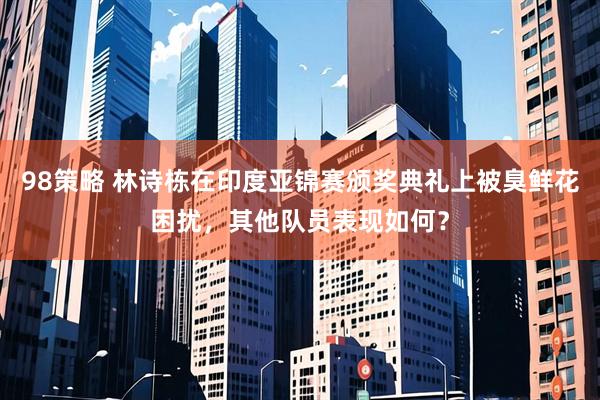 98策略 林诗栋在印度亚锦赛颁奖典礼上被臭鲜花困扰，其他队员表现如何？