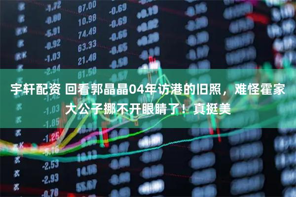 宇轩配资 回看郭晶晶04年访港的旧照，难怪霍家大公子挪不开眼睛了！真挺美