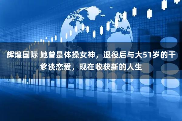辉煌国际 她曾是体操女神，退役后与大51岁的干爹谈恋爱，现在收获新的人生
