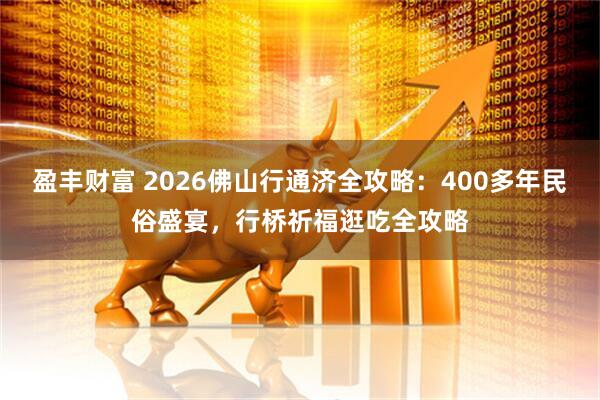 盈丰财富 2026佛山行通济全攻略：400多年民俗盛宴，行桥祈福逛吃全攻略