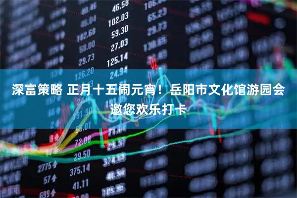 深富策略 正月十五闹元宵！岳阳市文化馆游园会邀您欢乐打卡