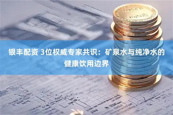 银丰配资 3位权威专家共识：矿泉水与纯净水的健康饮用边界