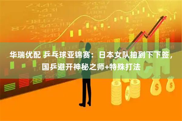 华瑞优配 乒乓球亚锦赛：日本女队抽到下下签，国乒避开神秘之师+特殊打法