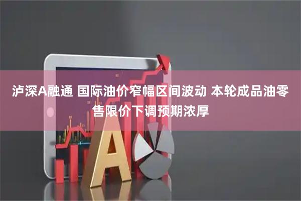 泸深A融通 国际油价窄幅区间波动 本轮成品油零售限价下调预期浓厚