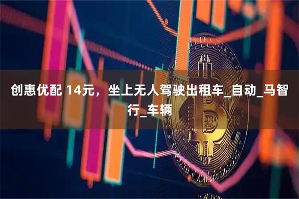 创惠优配 14元，坐上无人驾驶出租车_自动_马智行_车辆
