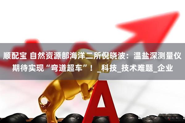 顺配宝 自然资源部海洋二所倪晓波：温盐深测量仪期待实现“弯道超车”！_科技_技术难题_企业