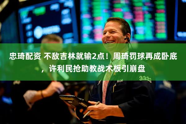 忠琦配资 不敌吉林就输2点！周琦罚球再成卧底，许利民抢助教战术板引崩盘