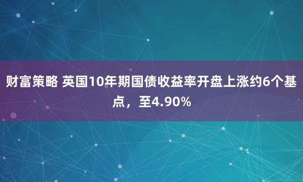 财富策略 英国10年期国债收益率开盘上涨约6个基点，至4.90%