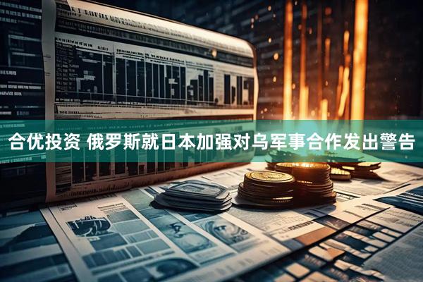 合优投资 俄罗斯就日本加强对乌军事合作发出警告