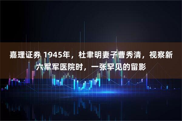 嘉理证券 1945年，杜聿明妻子曹秀清，视察新六军军医院时，一张罕见的留影