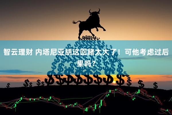 智云理财 内塔尼亚胡这回赌太大了！可他考虑过后果吗？