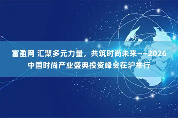 富盈网 汇聚多元力量，共筑时尚未来——2026中国时尚产业盛典投资峰会在沪举行