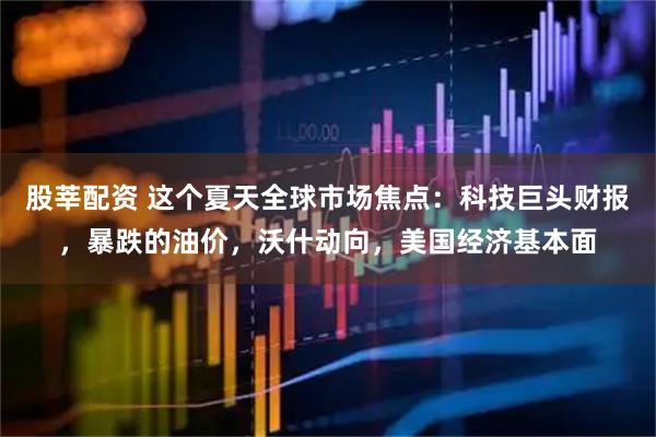 股莘配资 这个夏天全球市场焦点：科技巨头财报，暴跌的油价，沃什动向，美国经济基本面