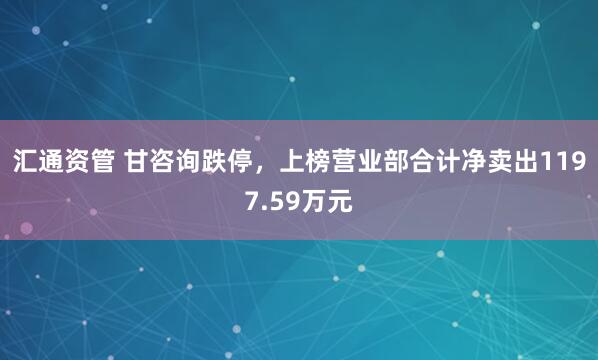 汇通资管 甘咨询跌停，上榜营业部合计净卖出1197.59万元