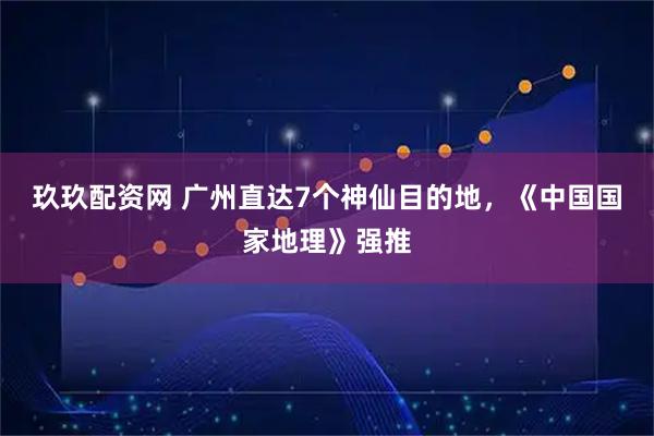 玖玖配资网 广州直达7个神仙目的地，《中国国家地理》强推