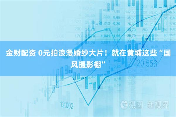 金财配资 0元拍浪漫婚纱大片！就在黄埔这些“国风摄影棚”