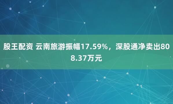 股王配资 云南旅游振幅17.59%，深股通净卖出808.37万元