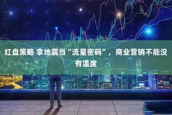 红盘策略 拿地震当“流量密码”，商业营销不能没有温度